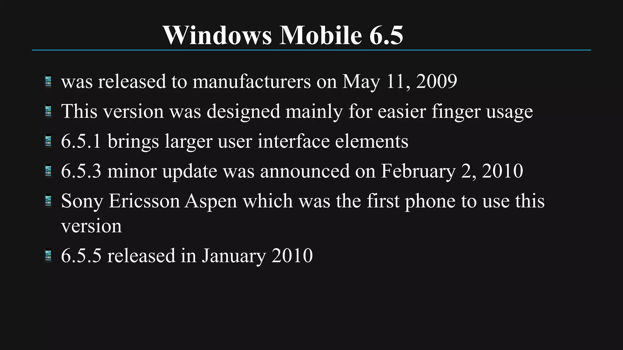 Windows Mobile 6.5
was released to manufacturers on May 11, 2009
This version was designed mainly for easier finger usage
6.5.1 brings larger user interface elements
6.5.3 minor update was announced on February 2, 2010
Sony Ericsson Aspen which was the first phone to use this
version
6.5.5 released in January 2010
 