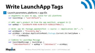 Write LaunchApp Tags
1 Launch parameters, platforms + app IDs
// Arguments to pass to app, valid for all platforms
var launchArgs = "user=default";
// WP8: app's product id from the app manifest, wrapped in {}
var wp8App = "{5e506af4‐4586‐4c90‐bc5f‐428b12cf48bc}"; 
// Win8: app ID: Package.appxmanifest ‐> source ‐> <Application Id="...">
var win8AppId = "Proximity.App";
var win8App = Windows.ApplicationModel.Package.Current.Id.FamilyName +
"!" + win8AppId;
// Combine to LaunchApp Message
var launchAppMessage = launchArgs + 
"tWindowsPhonet" + wp8App + "tWindowst" + win8App;
Windows (Phone) 8 NFC App Scenarios v3.0.0 © 2014 Andreas Jakl

13

 