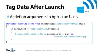 Tag Data After Launch
Win 8

Activtion arguments in App.xaml.cs
protected override async void OnActivated(IActivatedEventArgs args)
{
if (args.Kind == ActivationKind.Protocol)
{
ProtocolActivatedEventArgs protocolArgs = args as
ProtocolActivatedEventArgs;
}
}

Windows (Phone) 8 NFC App Scenarios v3.0.0 © 2014 Andreas Jakl

21

 