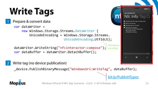 Write Tags
1 Prepare & convert data
var dataWriter = 
new Windows.Storage.Streams.DataWriter { 
UnicodeEncoding = Windows.Storage.Streams.
UnicodeEncoding.Utf16LE};
dataWriter.WriteString("nfcinteractor:compose");
var dataBuffer = dataWriter.DetachBuffer();

Mandatory
encoding

2 Write tag (no device publication)
_device.PublishBinaryMessage("WindowsUri:WriteTag", dataBuffer);

bit.ly/PublishTypes
Windows (Phone) 8 NFC App Scenarios v3.0.0 © 2014 Andreas Jakl

25

 