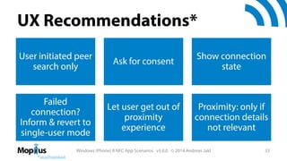 UX Recommendations*
User initiated peer
search only

Ask for consent

Show connection
state

Failed
connection?
Inform & revert to
single-user mode

Let user get out of
proximity
experience

Proximity: only if
connection details
not relevant

Windows (Phone) 8 NFC App Scenarios v3.0.0 © 2014 Andreas Jakl
* bit.ly/ProximityUX

33

 