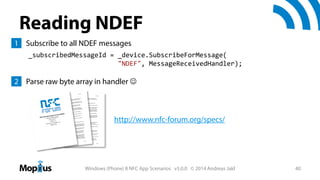 Reading NDEF
1 Subscribe to all NDEF messages
_subscribedMessageId = _device.SubscribeForMessage(
"NDEF", MessageReceivedHandler);

2 Parse raw byte array in handler 

http://www.nfc-forum.org/specs/

Windows (Phone) 8 NFC App Scenarios v3.0.0 © 2014 Andreas Jakl

40

 