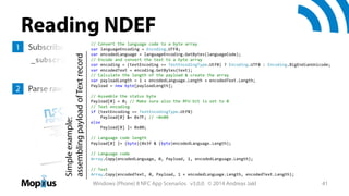 Reading NDEF
// Convert the language code to a byte array

Simple example:
assembling payload of Text record

1 Subscribe to all NDEF messages= Encoding.UTF8;
var languageEncoding

var encodedLanguage = languageEncoding.GetBytes(languageCode);
// Encode and convert the text to a byte array
var encoding = (textEncoding == TextEncodingType.Utf8) ? Encoding.UTF8 : Encoding.BigEndianUnicode;
var encodedText = encoding.GetBytes(text);
// Calculate the length of the payload & create the array
var payloadLength = 1 + encodedLanguage.Length + encodedText.Length;
Payload = new byte[payloadLength];

_subscribedMessageId = _device.SubscribeForMessage(
"NDEF", MessageReceivedHandler);

2 Parse raw byte array in handler 

// Assemble the status byte
Payload[0] = 0; // Make sure also the RFU bit is set to 0
// Text encoding
if (textEncoding == TextEncodingType.Utf8)
Payload[0] &= 0x7F; // ~0x80
else
Payload[0] |= 0x80;

http://www.nfc-forum.org/specs/

// Language code length
Payload[0] |= (byte)(0x3f & (byte)encodedLanguage.Length);
// Language code
Array.Copy(encodedLanguage, 0, Payload, 1, encodedLanguage.Length);
// Text
Array.Copy(encodedText, 0, Payload, 1 + encodedLanguage.Length, encodedText.Length);

Windows (Phone) 8 NFC App Scenarios v3.0.0 © 2014 Andreas Jakl

41

 
