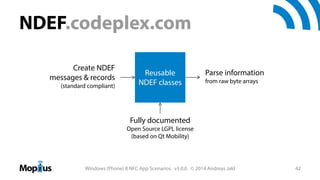 NDEF.codeplex.com
Create NDEF
messages & records
(standard compliant)

Reusable
NDEF classes

Parse information
from raw byte arrays

Fully documented
Open Source LGPL license
(based on Qt Mobility)

Windows (Phone) 8 NFC App Scenarios v3.0.0 © 2014 Andreas Jakl

42

 
