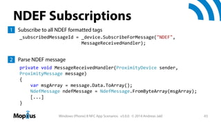 NDEF Subscriptions
1 Subscribe to all NDEF formatted tags
_subscribedMessageId = _device.SubscribeForMessage("NDEF",
MessageReceivedHandler);

2 Parse NDEF message
private void MessageReceivedHandler(ProximityDevice sender, 
ProximityMessage message)
{
var msgArray = message.Data.ToArray();
NdefMessage ndefMessage = NdefMessage.FromByteArray(msgArray);
[...]
}
Windows (Phone) 8 NFC App Scenarios v3.0.0 © 2014 Andreas Jakl

43

 