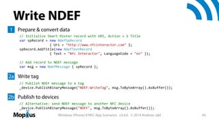 Write NDEF
1 Prepare & convert data
// Initialize Smart Poster record with URI, Action + 1 Title
var spRecord = new NdefSpRecord
{ Uri = "http://www.nfcinteractor.com" };
spRecord.AddTitle(new NdefTextRecord
{ Text = "Nfc Interactor", LanguageCode = "en" });
// Add record to NDEF message
var msg = new NdefMessage { spRecord };

2a Write tag
// Publish NDEF message to a tag
_device.PublishBinaryMessage("NDEF:WriteTag", msg.ToByteArray().AsBuffer());

2b Publish to devices
// Alternative: send NDEF message to another NFC device
_device.PublishBinaryMessage("NDEF", msg.ToByteArray().AsBuffer());
Windows (Phone) 8 NFC App Scenarios v3.0.0 © 2014 Andreas Jakl

45

 