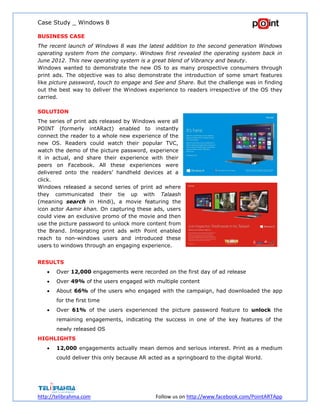 Case Study _ Windows 8
http://telibrahma.com Follow us on http://www.facebook.com/PointARTApp
BUSINESS CASE
The recent launch of Windows 8 was the latest addition to the second generation Windows
operating system from the company. Windows first revealed the operating system back in
June 2012. This new operating system is a great blend of Vibrancy and beauty.
Windows wanted to demonstrate the new OS to as many prospective consumers through
print ads. The objective was to also demonstrate the introduction of some smart features
like picture password, touch to engage and See and Share. But the challenge was in finding
out the best way to deliver the Windows experience to readers irrespective of the OS they
carried.
SOLUTION
The series of print ads released by Windows were all
POINT (formerly intARact) enabled to instantly
connect the reader to a whole new experience of the
new OS. Readers could watch their popular TVC,
watch the demo of the picture password, experience
it in actual, and share their experience with their
peers on Facebook. All these experiences were
delivered onto the readers’ handheld devices at a
click.
Windows released a second series of print ad where
they communicated their tie up with Talaash
(meaning search in Hindi), a movie featuring the
icon actor Aamir khan. On capturing these ads, users
could view an exclusive promo of the movie and then
use the picture password to unlock more content from
the Brand. Integrating print ads with Point enabled
reach to non-windows users and introduced these
users to windows through an engaging experience.
RESULTS
 Over 12,000 engagements were recorded on the first day of ad release
 Over 49% of the users engaged with multiple content
 About 66% of the users who engaged with the campaign, had downloaded the app
for the first time
 Over 61% of the users experienced the picture password feature to unlock the
remaining engagements, indicating the success in one of the key features of the
newly released OS
HIGHLIGHTS
 12,000 engagements actually mean demos and serious interest. Print as a medium
could deliver this only because AR acted as a springboard to the digital World.
 