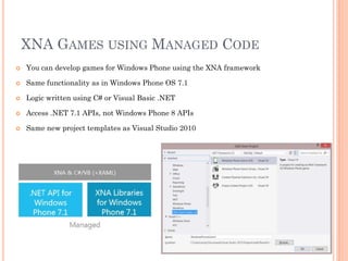 XNA GAMES USING MANAGED CODE


You can develop games for Windows Phone using the XNA framework



Same functionality as in Windows Phone OS 7.1



Logic written using C# or Visual Basic .NET



Access .NET 7.1 APIs, not Windows Phone 8 APIs



Same new project templates as Visual Studio 2010

 
