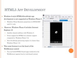 HTML5 APP DEVELOPMENT


Windows 8-style HTML5/JavaScript app

development is not supported on Windows Phone 8


Windows Phone Runtime projections to C#/VB.NET
and C++ only



However, Windows Phone 8 includes Internet
Explorer 10


Another shared codebase with Windows 8



Great support for HTML5 (2 x feature support
compared to Windows Phone 7.5)



New JavaScript processing engine (4 x faster than
Windows Phone 7.5)



This same browser is at the heart of the
WebBrowser control


You can build HTML5-based apps rendered in the
WebBrowser against local or web-based content

 