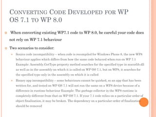 CONVERTING CODE DEVELOPED FOR WP
OS 7.1 TO WP 8.0


When converting existing WP7.1 code to WP 8.0, be careful your code does
not rely on WP 7.1 behaviour



Two scenarios to consider:


Source code incompatibility – when code is recompiled for Windows Phone 8, the new WP8
behaviour applies which differs from how the same code behaved when run on WP 7.1
Example: Assembly.GetType property method searches for the specified type in mscorlib.dll
as well as in the assembly on which it is called on WP OS 7.1, but on WP8, it searches for
the specified type only in the assembly on which it is called



Binary app incompatibility – some behaviours cannot be quirked, so an app that has been
written for, and tested on WP OS 7.1 will not run the same on a WP8 device because of a
difference in runtime behaviour Example: The garbage collector in the WP8 runtime is
completely different from that on WP OS 7.1. If your 7.1 code relies on a particular order of
object finalization, it may be broken. The dependency on a particular order of finalization
should be removed

 