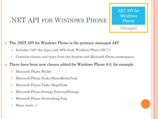 .NET API FOR WINDOWS PHONE



The .NET API for Windows Phone is the primary managed API





Includes *all* the types and APIs from Windows Phone OS 7.1
Contains classes and types from the System and Microsoft.Phone namespaces

There have been new classes added for Windows Phone 8.0, for example


Microsoft.Phone.Wallet



Microsoft.Phone.Tasks.ShareMediaTask



Microsoft.Phone.Tasks.MapsTask



Microsoft.Phone.Storage.ExternalStorage



Microsoft.Phone.Networking.Voip



Many more…!

 