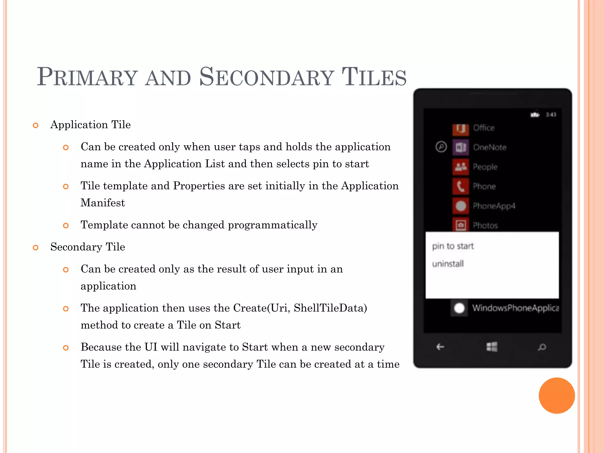 PRIMARY AND SECONDARY TILES
 Application Tile
 Can be created only when user taps and holds the application
name in the Application List and then selects pin to start
 Tile template and Properties are set initially in the Application
Manifest
 Template cannot be changed programmatically
 Secondary Tile
 Can be created only as the result of user input in an
application
 The application then uses the Create(Uri, ShellTileData)
method to create a Tile on Start
 Because the UI will navigate to Start when a new secondary
Tile is created, only one secondary Tile can be created at a time
 