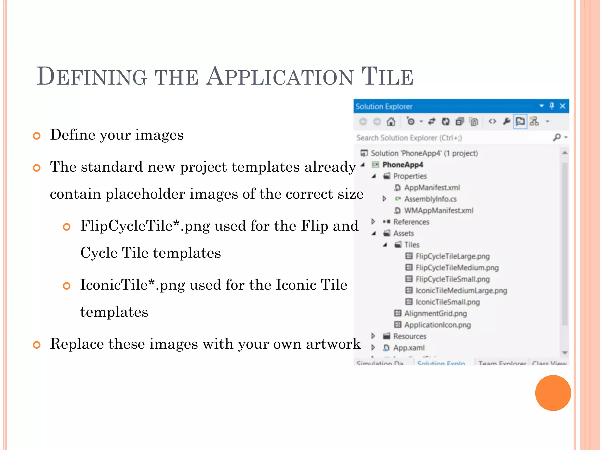 DEFINING THE APPLICATION TILE
 Define your images
 The standard new project templates already
contain placeholder images of the correct size
 FlipCycleTile*.png used for the Flip and
Cycle Tile templates
 IconicTile*.png used for the Iconic Tile
templates
 Replace these images with your own artwork
 