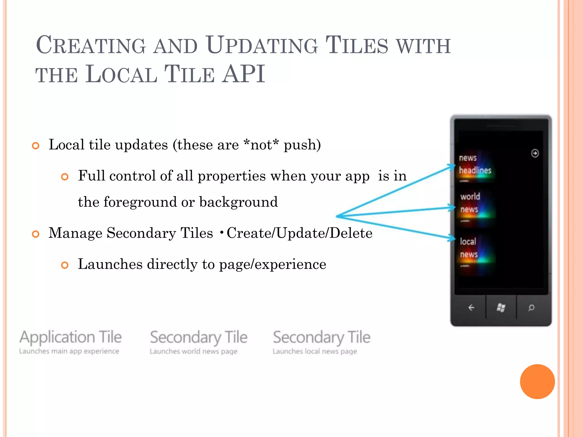CREATING AND UPDATING TILES WITH
THE LOCAL TILE API
 Local tile updates (these are *not* push)
 Full control of all properties when your app is in
the foreground or background
 Manage Secondary Tiles •Create/Update/Delete
 Launches directly to page/experience
 