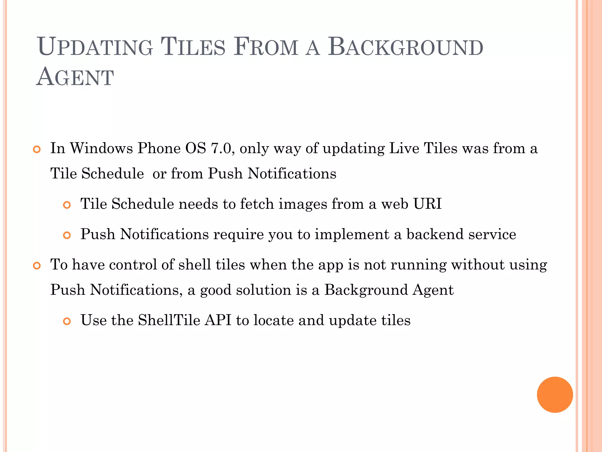 UPDATING TILES FROM A BACKGROUND
AGENT
 In Windows Phone OS 7.0, only way of updating Live Tiles was from a
Tile Schedule or from Push Notifications
 Tile Schedule needs to fetch images from a web URI
 Push Notifications require you to implement a backend service
 To have control of shell tiles when the app is not running without using
Push Notifications, a good solution is a Background Agent
 Use the ShellTile API to locate and update tiles
 