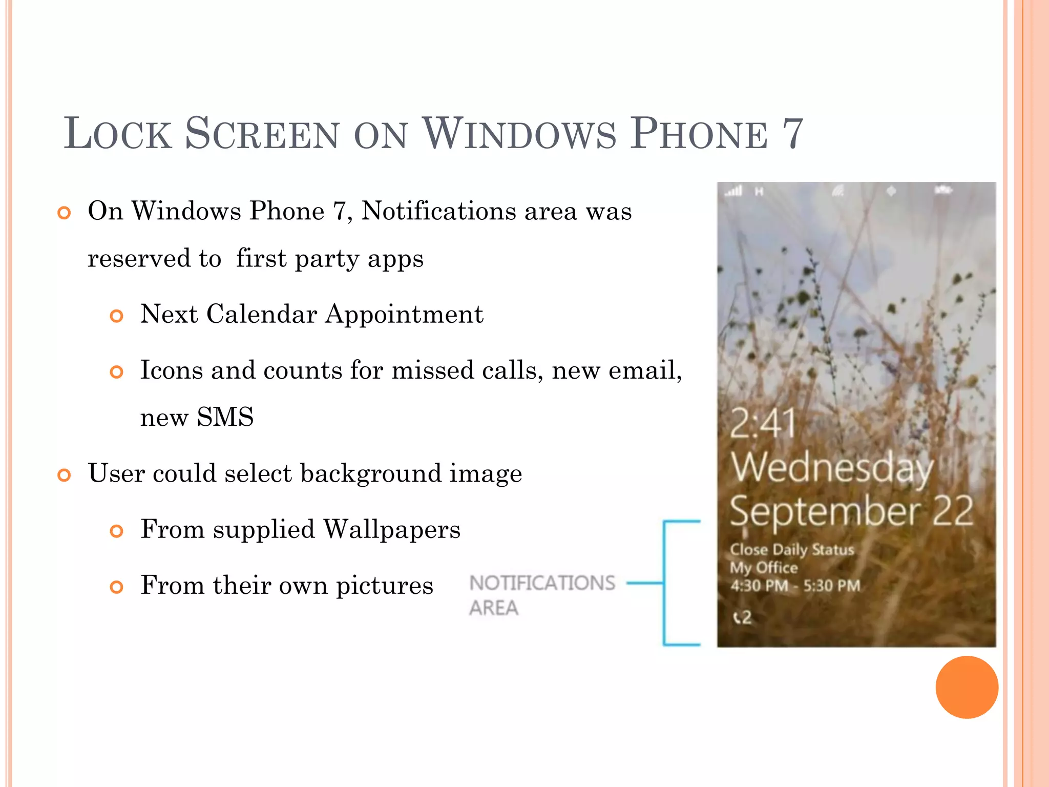 LOCK SCREEN ON WINDOWS PHONE 7
 On Windows Phone 7, Notifications area was
reserved to first party apps
 Next Calendar Appointment
 Icons and counts for missed calls, new email,
new SMS
 User could select background image
 From supplied Wallpapers
 From their own pictures
 