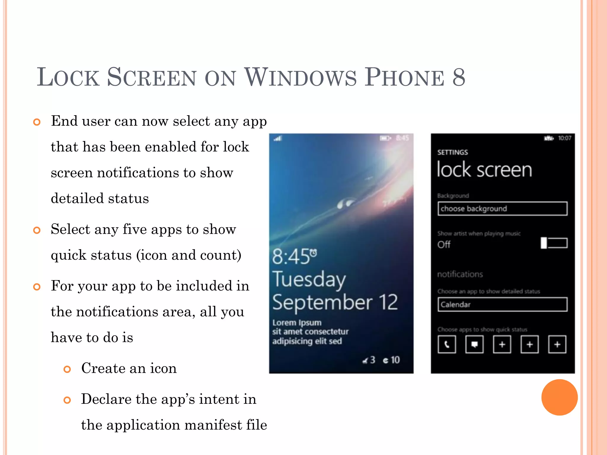 LOCK SCREEN ON WINDOWS PHONE 8
 End user can now select any app
that has been enabled for lock
screen notifications to show
detailed status
 Select any five apps to show
quick status (icon and count)
 For your app to be included in
the notifications area, all you
have to do is
 Create an icon
 Declare the app’s intent in
the application manifest file
 
