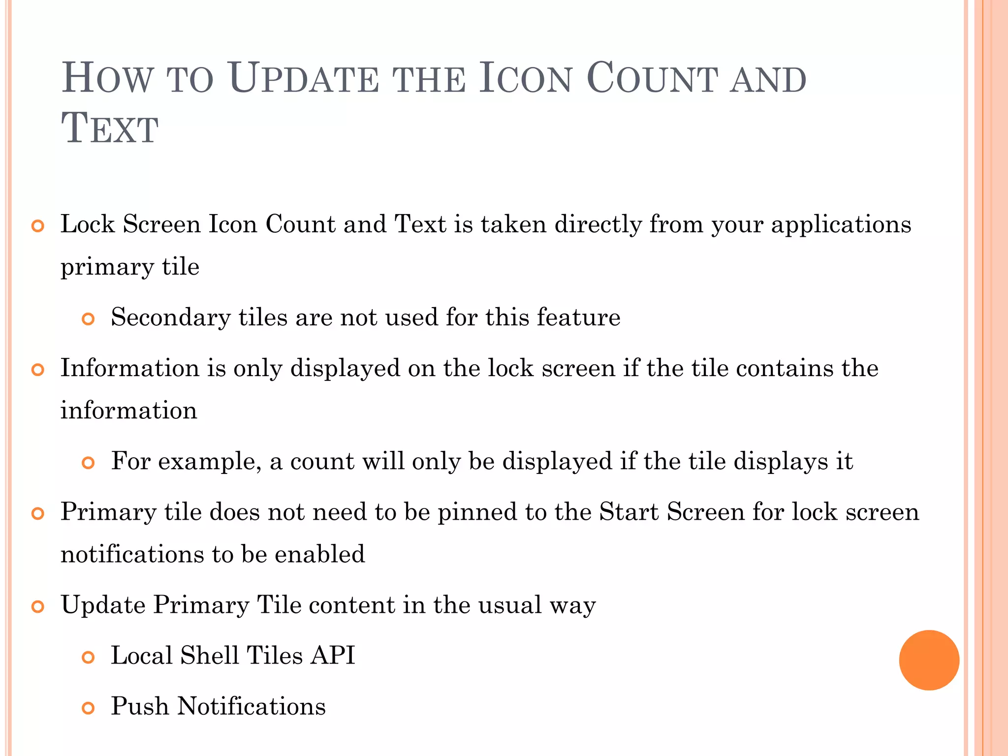 HOW TO UPDATE THE ICON COUNT AND
TEXT
 Lock Screen Icon Count and Text is taken directly from your applications
primary tile
 Secondary tiles are not used for this feature
 Information is only displayed on the lock screen if the tile contains the
information
 For example, a count will only be displayed if the tile displays it
 Primary tile does not need to be pinned to the Start Screen for lock screen
notifications to be enabled
 Update Primary Tile content in the usual way
 Local Shell Tiles API
 Push Notifications
 