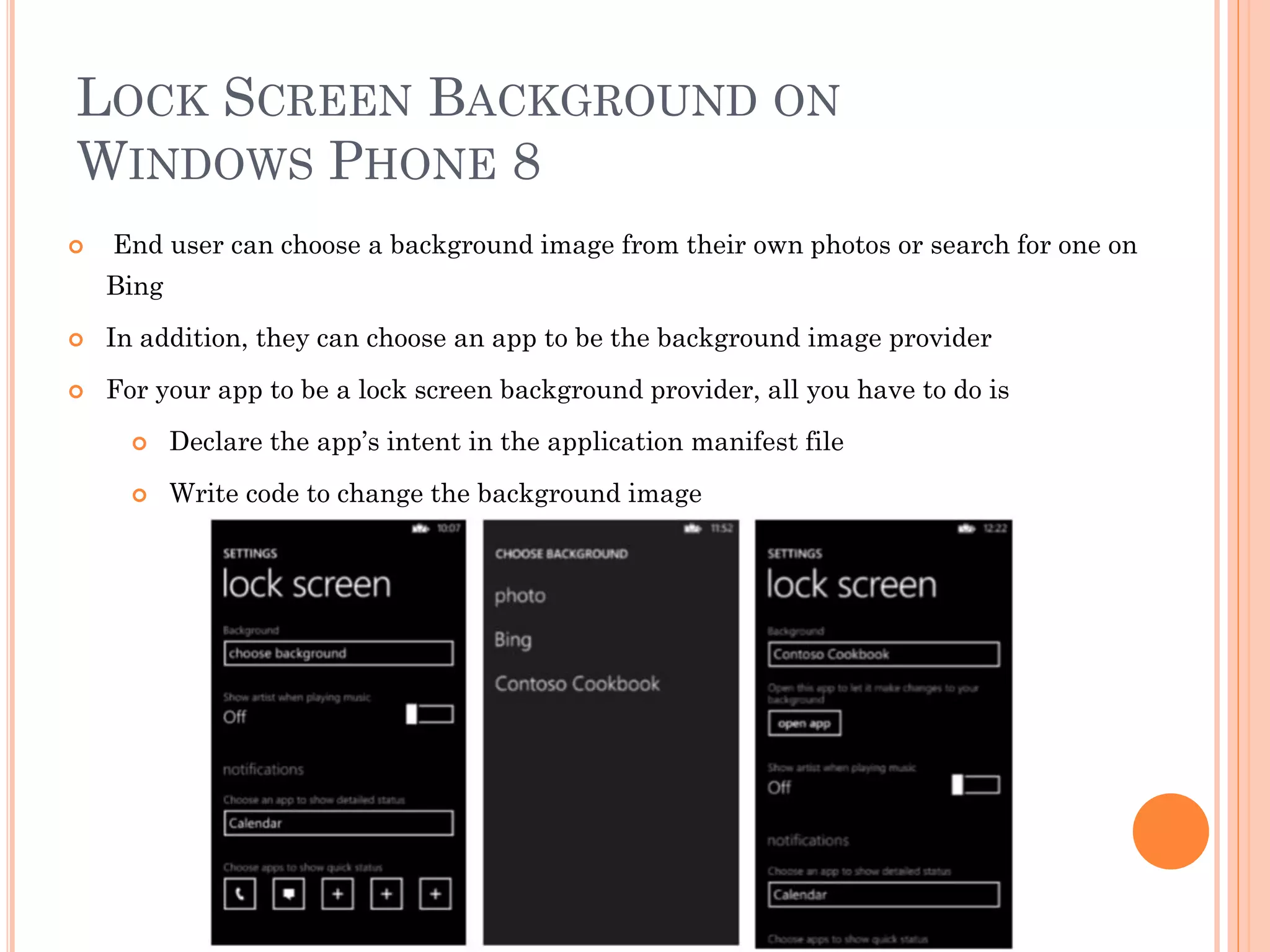 LOCK SCREEN BACKGROUND ON
WINDOWS PHONE 8
 End user can choose a background image from their own photos or search for one on
Bing
 In addition, they can choose an app to be the background image provider
 For your app to be a lock screen background provider, all you have to do is
 Declare the app’s intent in the application manifest file
 Write code to change the background image
 