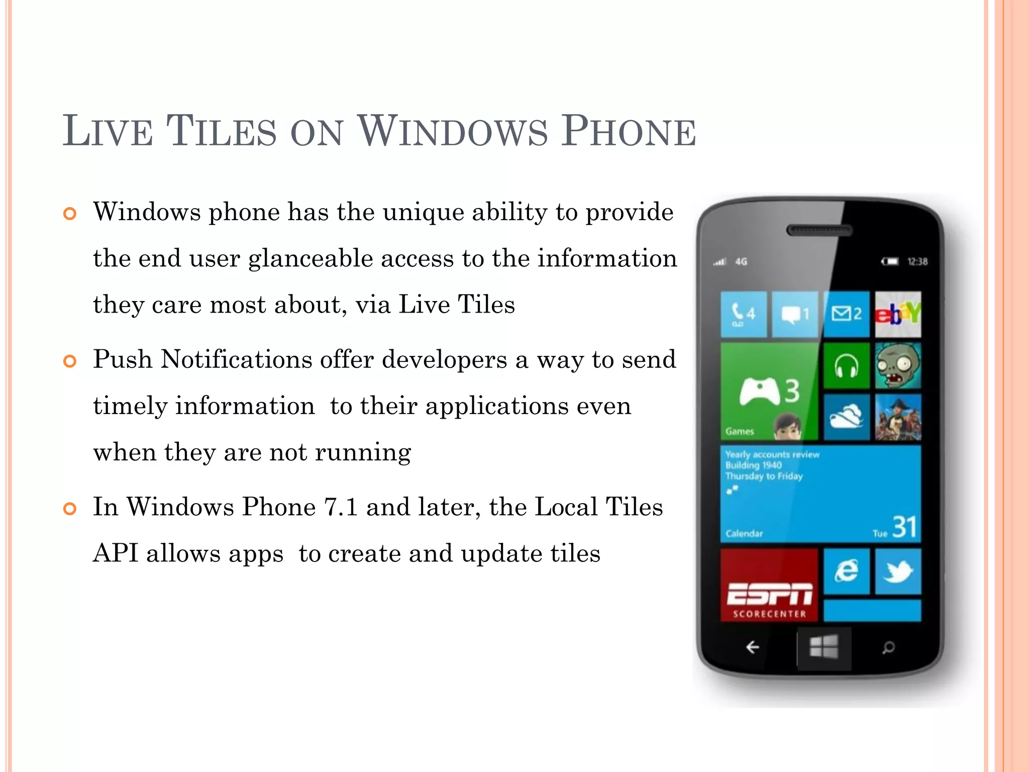 LIVE TILES ON WINDOWS PHONE
 Windows phone has the unique ability to provide
the end user glanceable access to the information
they care most about, via Live Tiles
 Push Notifications offer developers a way to send
timely information to their applications even
when they are not running
 In Windows Phone 7.1 and later, the Local Tiles
API allows apps to create and update tiles
 