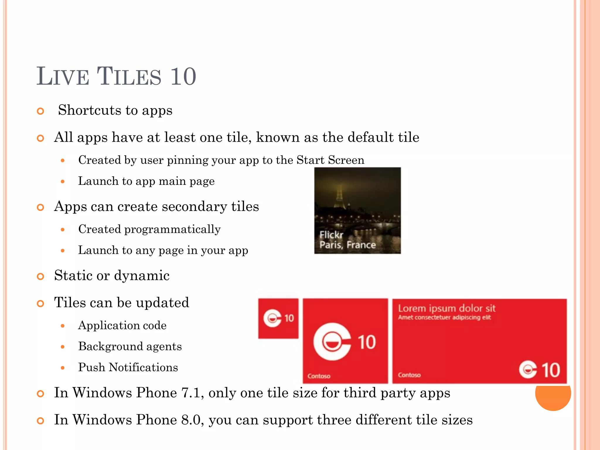 LIVE TILES 10
 Shortcuts to apps
 All apps have at least one tile, known as the default tile
 Created by user pinning your app to the Start Screen
 Launch to app main page
 Apps can create secondary tiles
 Created programmatically
 Launch to any page in your app
 Static or dynamic
 Tiles can be updated
 Application code
 Background agents
 Push Notifications
 In Windows Phone 7.1, only one tile size for third party apps
 In Windows Phone 8.0, you can support three different tile sizes
 