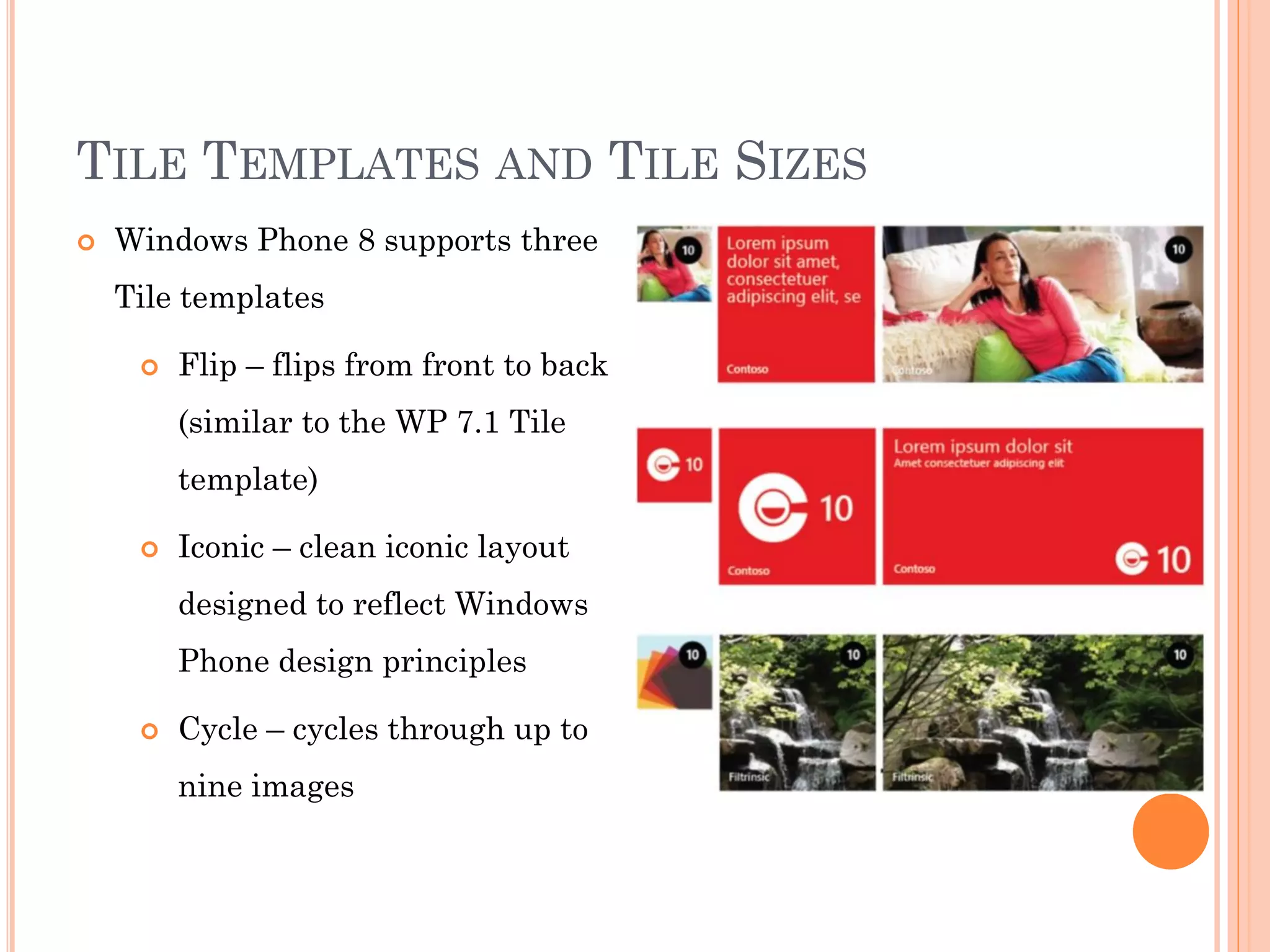 TILE TEMPLATES AND TILE SIZES
 Windows Phone 8 supports three
Tile templates
 Flip – flips from front to back
(similar to the WP 7.1 Tile
template)
 Iconic – clean iconic layout
designed to reflect Windows
Phone design principles
 Cycle – cycles through up to
nine images
 
