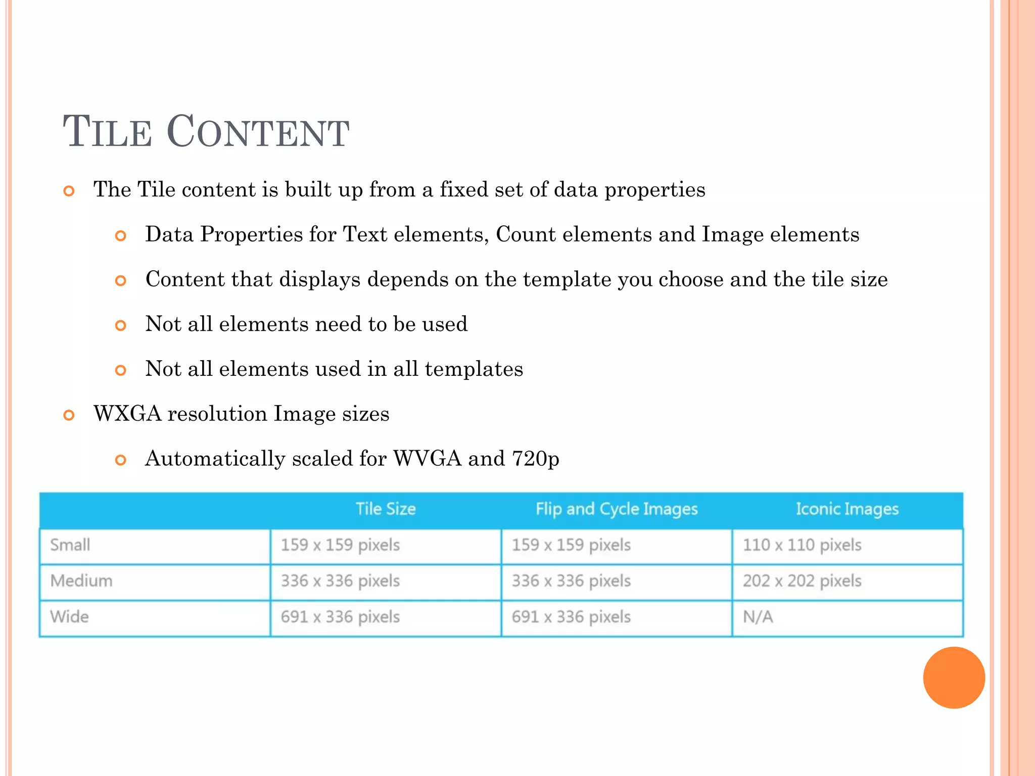 TILE CONTENT
 The Tile content is built up from a fixed set of data properties
 Data Properties for Text elements, Count elements and Image elements
 Content that displays depends on the template you choose and the tile size
 Not all elements need to be used
 Not all elements used in all templates
 WXGA resolution Image sizes
 Automatically scaled for WVGA and 720p
 