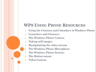 WP8 USING PHONE RESOURCES
1. Using the Contacts and Calendars in Windows Phone
2. Launchers and Choosers
3. The Windows Phone Camera
4. Taking still images
5. Manipulating the video stream
6. The Windows Phone Microphone
7. The Windows Phone Sensors
8. The Motion sensor
9. Video Content
 