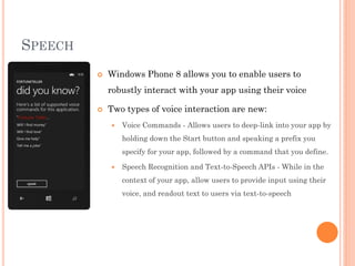 SPEECH


Windows Phone 8 allows you to enable users to
robustly interact with your app using their voice



Two types of voice interaction are new:


Voice Commands - Allows users to deep-link into your app by
holding down the Start button and speaking a prefix you
specify for your app, followed by a command that you define.



Speech Recognition and Text-to-Speech APIs - While in the
context of your app, allow users to provide input using their
voice, and readout text to users via text-to-speech

 
