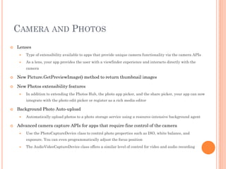 CAMERA AND PHOTOS


Lenses


Type of extensibility available to apps that provide unique camera functionality via the camera APIs



As a lens, your app provides the user with a viewfinder experience and interacts directly with the
camera



New Picture.GetPreviewImage() method to return thumbnail images



New Photos extensibility features


In addition to extending the Photos Hub, the photo app picker, and the share picker, your app can now
integrate with the photo edit picker or register as a rich media editor



Background Photo Auto-upload




Automatically upload photos to a photo storage service using a resource-intensive background agent

Advanced camera capture APIs for apps that require fine control of the camera


Use the PhotoCaptureDevice class to control photo properties such as ISO, white balance, and
exposure. You can even programmatically adjust the focus position



The AudioVideoCaptureDevice class offers a similar level of control for video and audio recording

 