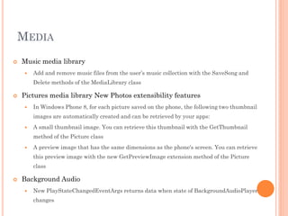 MEDIA


Music media library


Add and remove music files from the user’s music collection with the SaveSong and
Delete methods of the MediaLibrary class



Pictures media library New Photos extensibility features


In Windows Phone 8, for each picture saved on the phone, the following two thumbnail
images are automatically created and can be retrieved by your apps:



A small thumbnail image. You can retrieve this thumbnail with the GetThumbnail
method of the Picture class



A preview image that has the same dimensions as the phone's screen. You can retrieve
this preview image with the new GetPreviewImage extension method of the Picture
class



Background Audio


New PlayStateChangedEventArgs returns data when state of BackgroundAudioPlayer
changes

 