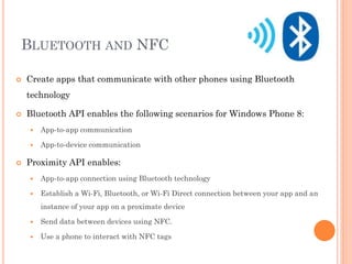 BLUETOOTH AND NFC


Create apps that communicate with other phones using Bluetooth
technology



Bluetooth API enables the following scenarios for Windows Phone 8:





App-to-app communication
App-to-device communication

Proximity API enables:


App-to-app connection using Bluetooth technology



Establish a Wi-Fi, Bluetooth, or Wi-Fi Direct connection between your app and an
instance of your app on a proximate device



Send data between devices using NFC.



Use a phone to interact with NFC tags

 
