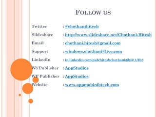 FOLLOW US
Twitter

: @chothanihitesh

Slideshare

: http://www.slideshare.net/Chothani-Hitesh

Email

: chothani.hitesh@gmail.com

Support

: windows.chothani@live.com

LinkedIn

: in.linkedin.com/pub/hiteshchothani/6b/311/2b8

W8 Publisher

: AppStudios

WP Publisher : AppStudios
Website

: www.appmobinfotech.com

 
