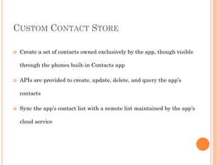 CUSTOM CONTACT STORE


Create a set of contacts owned exclusively by the app, though visible
through the phones built-in Contacts app



APIs are provided to create, update, delete, and query the app’s
contacts



Sync the app’s contact list with a remote list maintained by the app’s
cloud service

 