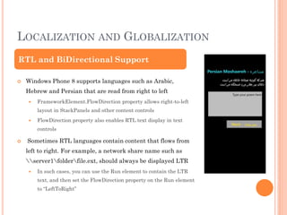 LOCALIZATION AND GLOBALIZATION
RTL and BiDirectional Support


Windows Phone 8 supports languages such as Arabic,
Hebrew and Persian that are read from right to left


FrameworkElement.FlowDirection property allows right-to-left
layout in StackPanels and other content controls



FlowDirection property also enables RTL text display in text
controls



Sometimes RTL languages contain content that flows from
left to right. For example, a network share name such as
server1folderfile.ext, should always be displayed LTR


In such cases, you can use the Run element to contain the LTR
text, and then set the FlowDirection property on the Run element
to “LeftToRight”

 