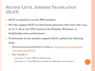SECOND LEVEL ADDRESS TRANSLATION
(SLAT)


SLAT is required to run the WP8 emulator.



PCs that support SLAT are Intel-based processors that start with i (e.g.,
i3, i5, i7, i9) or any CPUs based on the Nehalem, Westmere, or
Sandybridge micro-architectures.



To determine if your machine supports SLAT, perform the following
steps:


Download SysInternals/TechNet CoreInfo at http://technet.microsoft.com/enus/sysinternals/cc835722



Run "coreinfo -v"


If you have "*" next to "EPT" you should be good.



If you have a "-" next to EPT then you should start looking for a new computer :)

 