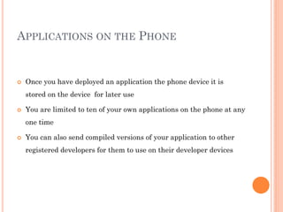 APPLICATIONS ON THE PHONE



Once you have deployed an application the phone device it is
stored on the device for later use



You are limited to ten of your own applications on the phone at any

one time


You can also send compiled versions of your application to other
registered developers for them to use on their developer devices

 