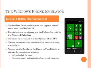 THE WINDOWS PHONE EMULATOR
RTL and BiDirectional Support


The Windows Phone emulator runs as a Hyper-V virtual
machine on your Windows PC



It contains the same software as a “real” phone, but built for
the Windows PC platform



The emulator is supplied with the Windows Phone SDK



You can perform location and orientation simulation using
the emulator



You can use the Simulation Dashboard in Visual Studio to
manage the emulator environment


Lock and unlock the phone



Control the quality and availability of the network connection

 