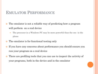 EMULATOR PERFORMANCE


The emulator is not a reliable way of predicting how a program

will perform on a real device


The processor in a Windows PC may be more powerful than the one in the
phone



The emulator is for functional testing only



If you have any concerns about performance you should ensure you
run your program on a real device



There are profiling tools that you can use to inspect the activity of
your programs, both in the device and in the emulator

 