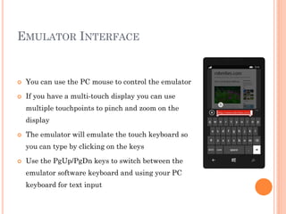 EMULATOR INTERFACE



You can use the PC mouse to control the emulator



If you have a multi-touch display you can use
multiple touchpoints to pinch and zoom on the
display



The emulator will emulate the touch keyboard so
you can type by clicking on the keys



Use the PgUp/PgDn keys to switch between the

emulator software keyboard and using your PC
keyboard for text input

 