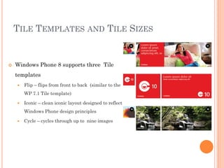 TILE TEMPLATES AND TILE SIZES



Windows Phone 8 supports three Tile
templates


Flip – flips from front to back (similar to the
WP 7.1 Tile template)



Iconic – clean iconic layout designed to reflect
Windows Phone design principles



Cycle – cycles through up to nine images

 