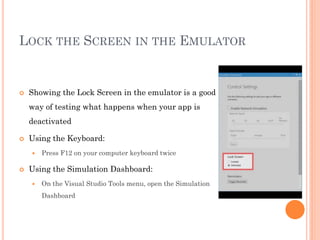 LOCK THE SCREEN IN THE EMULATOR



Showing the Lock Screen in the emulator is a good
way of testing what happens when your app is
deactivated



Using the Keyboard:




Press F12 on your computer keyboard twice

Using the Simulation Dashboard:


On the Visual Studio Tools menu, open the Simulation
Dashboard

 