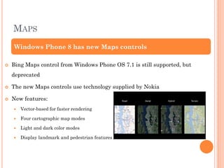 MAPS
Windows Phone 8 has new Maps controls


Bing Maps control from Windows Phone OS 7.1 is still supported, but
deprecated



The new Maps controls use technology supplied by Nokia



New features:


Vector-based for faster rendering



Four cartographic map modes



Light and dark color modes



Display landmark and pedestrian features

 