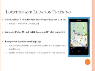 LOCATION AND LOCATION TRACKING


New Location API in the Windows Phone Runtime API set


Similar to Windows 8 Location API



Windows Phone OS 7.1 .NET Location API still supported



Background location-tracking apps


Run continuously in the background when the user navigates away
from the app



Enables scenarios such as Run Trackers, turn-by- turn navigation

 