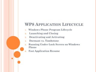 WP8 APPLICATION LIFECYCLE
1.

Windows Phone Program Lifecycle

2.

Launching and Closing

3.

Deactivating and Activating

4.

Dormant vs. Tombstone

5.

Running Under Lock Screen on Windows
Phone

6.

Fast Application Resume

 