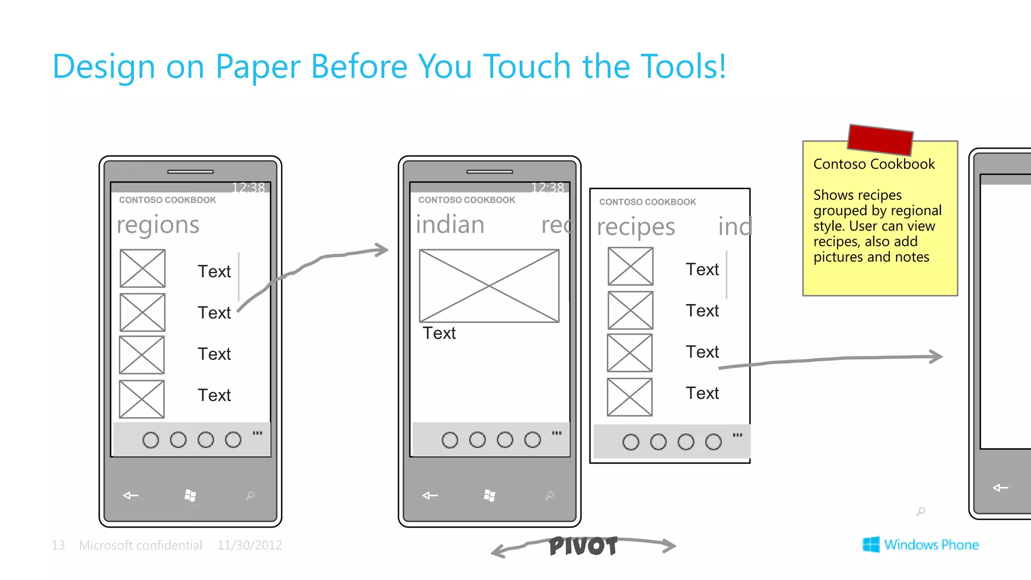 Design on Paper Before You Touch the Tools!

                                                                                                Contoso Cookbook
                                 12:38                         12:38                            Shows recipes
            CONTOSO COOKBOOK                CONTOSO COOKBOOK           CONTOSO COOKBOOK
                                                                                                grouped by regional
           regions                          indian              rec recipes               ind   style. User can view
                                                                                                recipes, also add
                                                                                                pictures and notes
                          Text                                                       Text

                          Text                                                       Text
                                            Text
                          Text                                                       Text

                          Text                                                       Text




13   Microsoft confidential    11/30/2012                        pivot
 