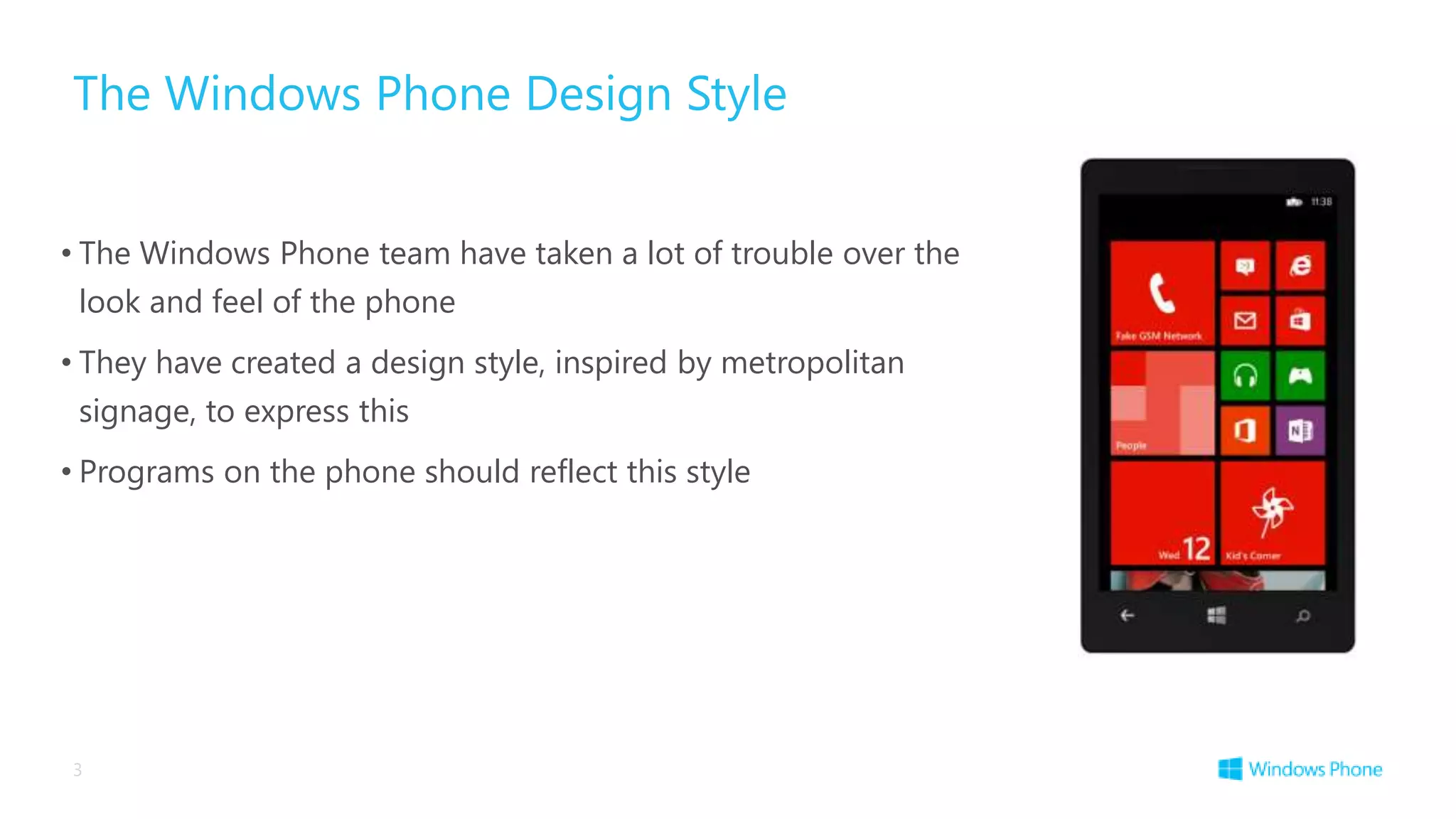 The Windows Phone Design Style


• The Windows Phone team have taken a lot of trouble over the
 look and feel of the phone
• They have created a design style, inspired by metropolitan
 signage, to express this
• Programs on the phone should reflect this style




3
 