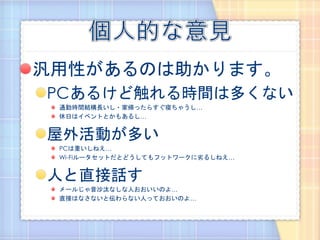 汎用性があるのは助かります。
PCあるけど触れる時間は多くない
 通勤時間結構長いし・家帰ったらすぐ寝ちゃうし…
 休日はイベントとかもあるし…


屋外活動が多い
 PCは重いしねえ…
 Wi-Fiルータセットだとどうしてもフットワークに劣るしねえ…


人と直接話す
 メールじゃ音沙汰なしな人おおいいのよ…
 直接はなさないと伝わらない人っておおいのよ…
 