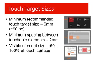 Touch Target Sizes
• Minimum recommended
  touch target size – 9mm
  (~90 px)
• Minimum spacing between
  touchable elements – 2mm
• Visible element size – 60-
  100% of touch surface
 