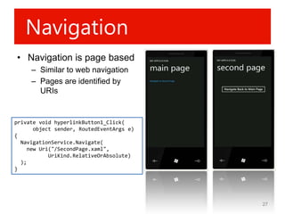 Navigation
• Navigation is page based
     – Similar to web navigation
     – Pages are identified by
       URIs


private void hyperlinkButton1_Click(
       object sender, RoutedEventArgs e)
{
  NavigationService.Navigate(
     new Uri("/SecondPage.xaml",
            UriKind.RelativeOrAbsolute)
  );
}




                                           27
 
